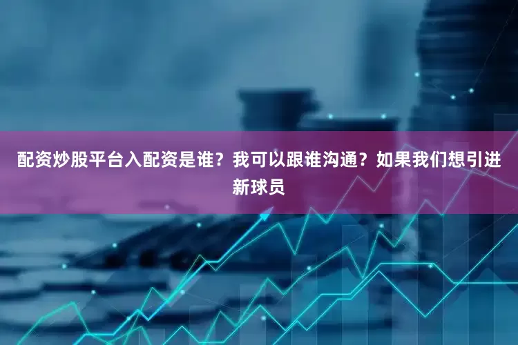 配资炒股平台入配资是谁？我可以跟谁沟通？如果我们想引进新球员