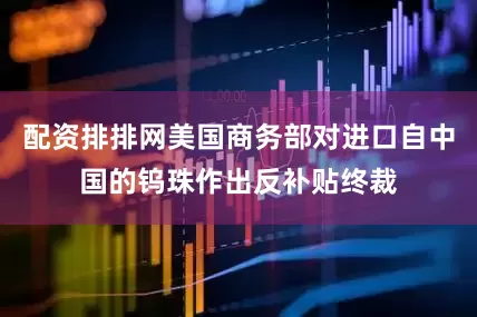 配资排排网美国商务部对进口自中国的钨珠作出反补贴终裁