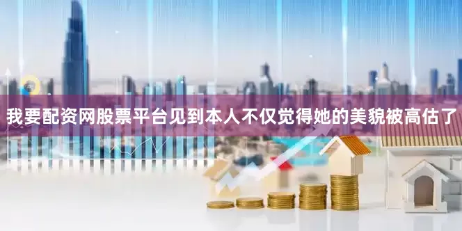 我要配资网股票平台见到本人不仅觉得她的美貌被高估了