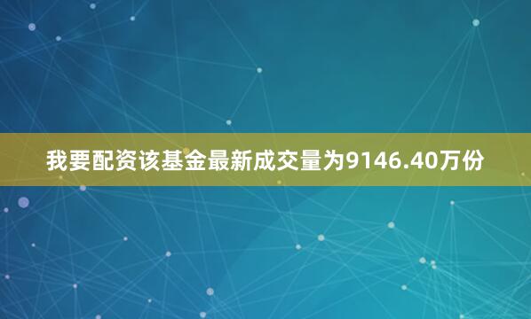 我要配资该基金最新成交量为9146.40万份