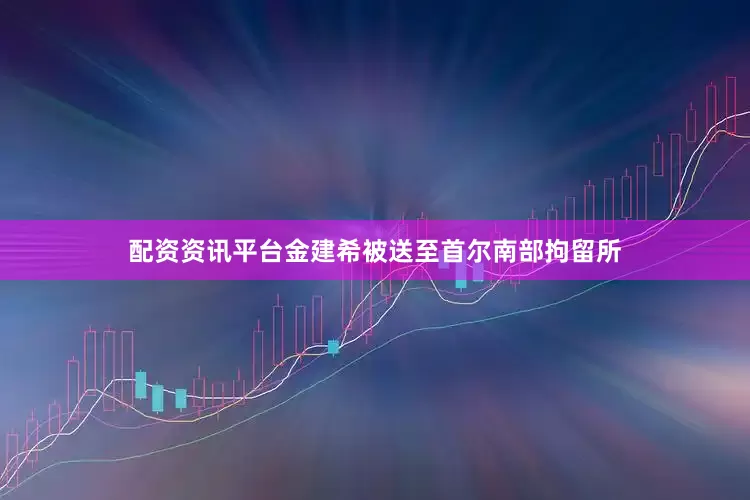 配资资讯平台金建希被送至首尔南部拘留所