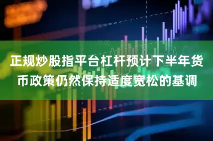 正规炒股指平台杠杆预计下半年货币政策仍然保持适度宽松的基调