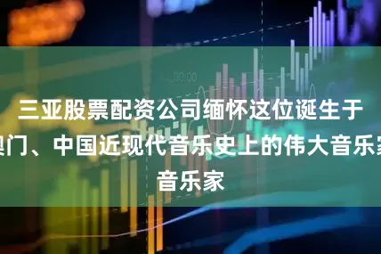 三亚股票配资公司缅怀这位诞生于澳门、中国近现代音乐史上的伟大音乐家